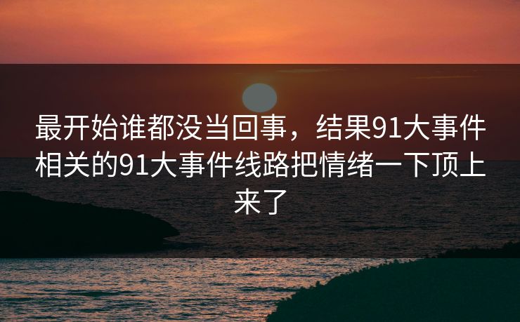 最开始谁都没当回事，结果91大事件相关的91大事件线路把情绪一下顶上来了