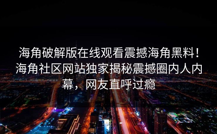 海角破解版在线观看震撼海角黑料！海角社区网站独家揭秘震撼圈内人内幕，网友直呼过瘾