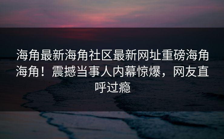 海角最新海角社区最新网址重磅海角海角！震撼当事人内幕惊爆，网友直呼过瘾