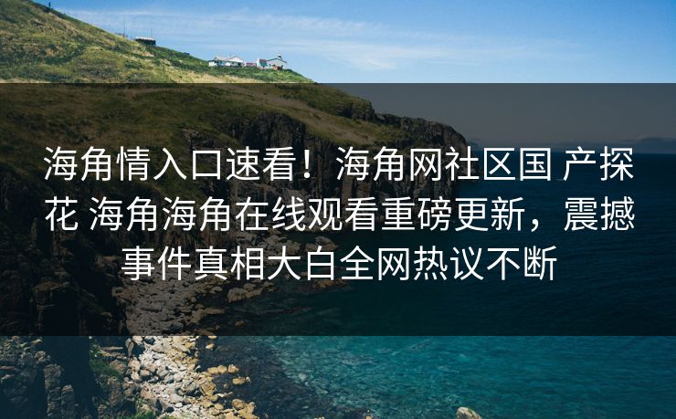 海角情入口速看！海角网社区国 产探花 海角海角在线观看重磅更新，震撼事件真相大白全网热议不断