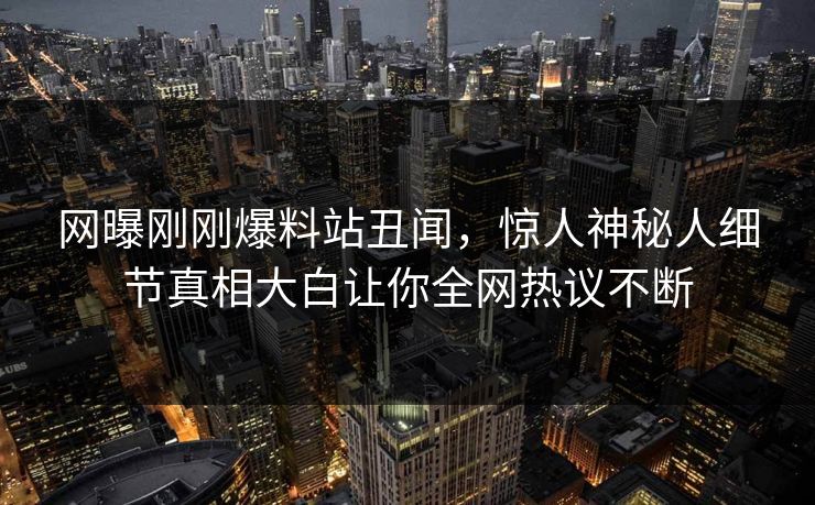 网曝刚刚爆料站丑闻，惊人神秘人细节真相大白让你全网热议不断