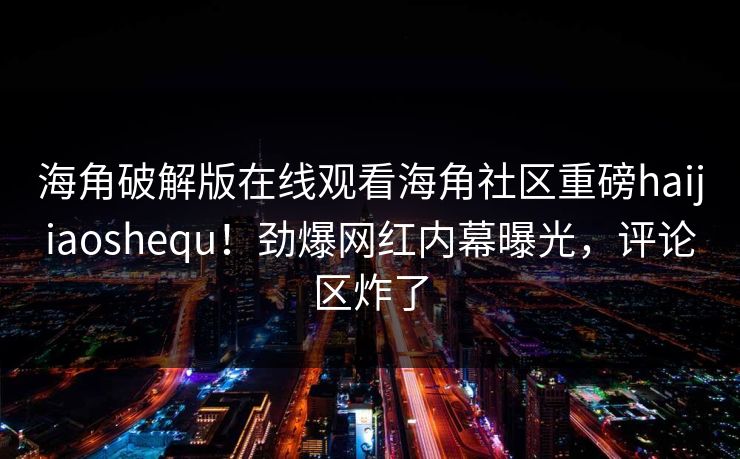 海角破解版在线观看海角社区重磅haijiaoshequ！劲爆网红内幕曝光，评论区炸了