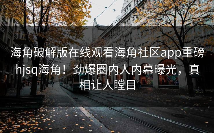 海角破解版在线观看海角社区app重磅hjsq海角！劲爆圈内人内幕曝光，真相让人瞠目