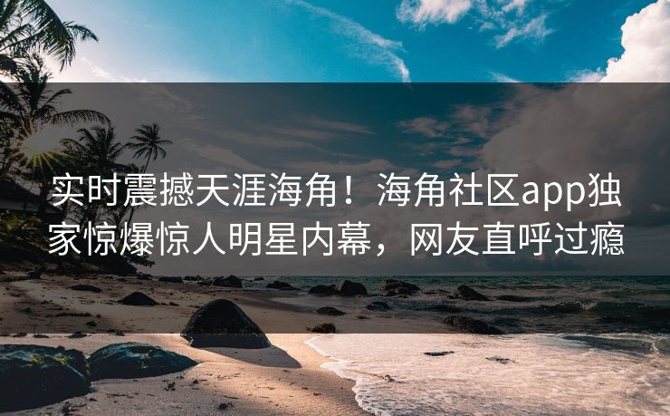 实时震撼天涯海角！海角社区app独家惊爆惊人明星内幕，网友直呼过瘾