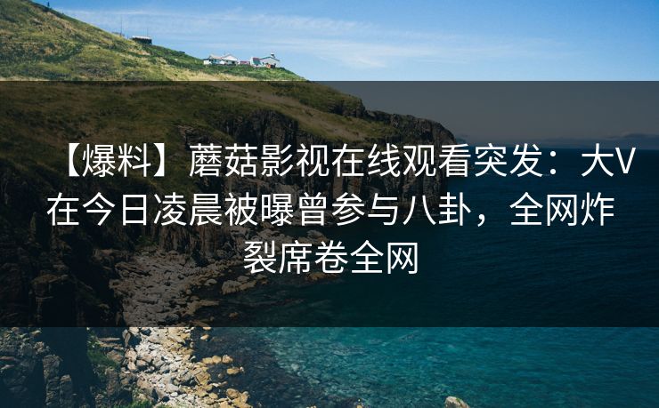 【爆料】蘑菇影视在线观看突发：大V在今日凌晨被曝曾参与八卦，全网炸裂席卷全网