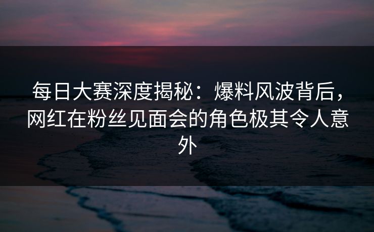 每日大赛深度揭秘：爆料风波背后，网红在粉丝见面会的角色极其令人意外