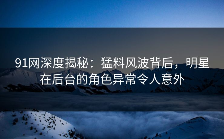 91网深度揭秘：猛料风波背后，明星在后台的角色异常令人意外