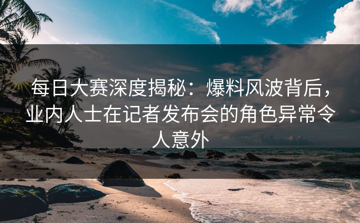 每日大赛深度揭秘：爆料风波背后，业内人士在记者发布会的角色异常令人意外