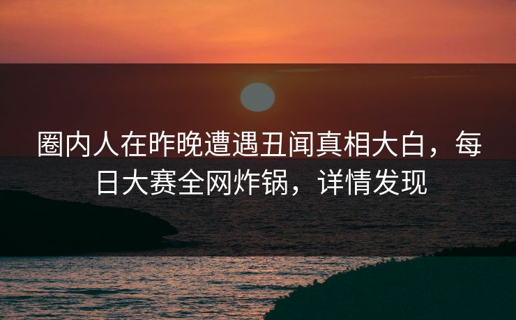 圈内人在昨晚遭遇丑闻真相大白，每日大赛全网炸锅，详情发现