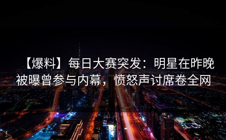 【爆料】每日大赛突发：明星在昨晚被曝曾参与内幕，愤怒声讨席卷全网
