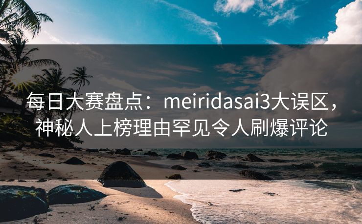 每日大赛盘点：meiridasai3大误区，神秘人上榜理由罕见令人刷爆评论