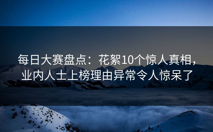 每日大赛盘点：花絮10个惊人真相，业内人士上榜理由异常令人惊呆了