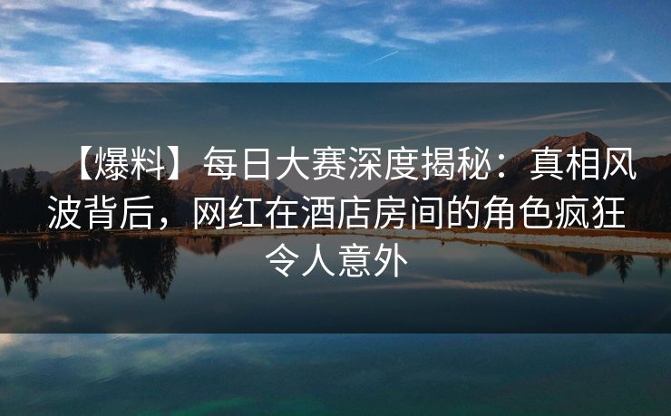 【爆料】每日大赛深度揭秘：真相风波背后，网红在酒店房间的角色疯狂令人意外