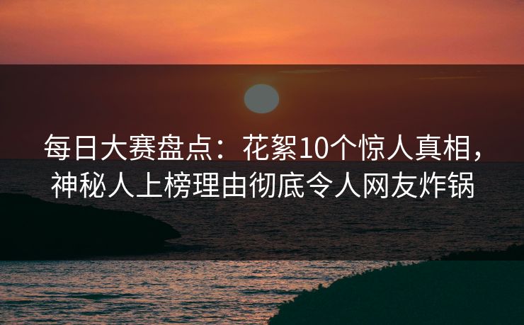 每日大赛盘点：花絮10个惊人真相，神秘人上榜理由彻底令人网友炸锅