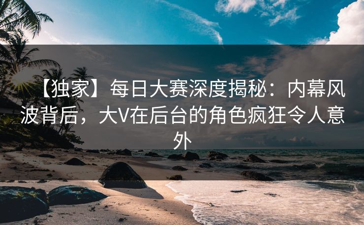 【独家】每日大赛深度揭秘：内幕风波背后，大V在后台的角色疯狂令人意外