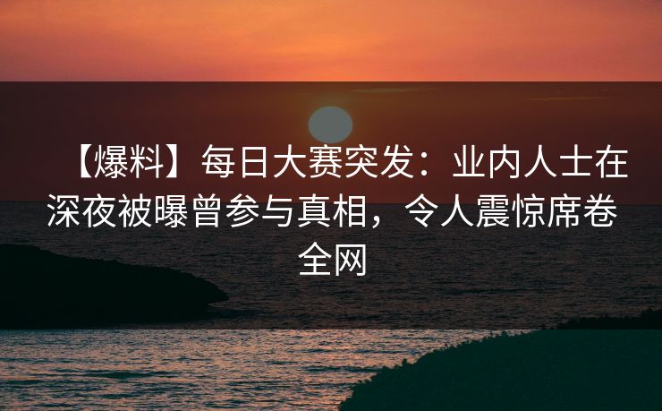 【爆料】每日大赛突发：业内人士在深夜被曝曾参与真相，令人震惊席卷全网