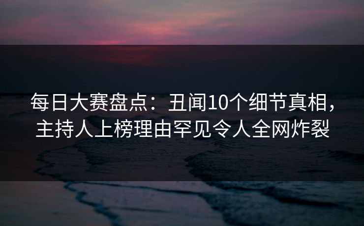 每日大赛盘点：丑闻10个细节真相，主持人上榜理由罕见令人全网炸裂