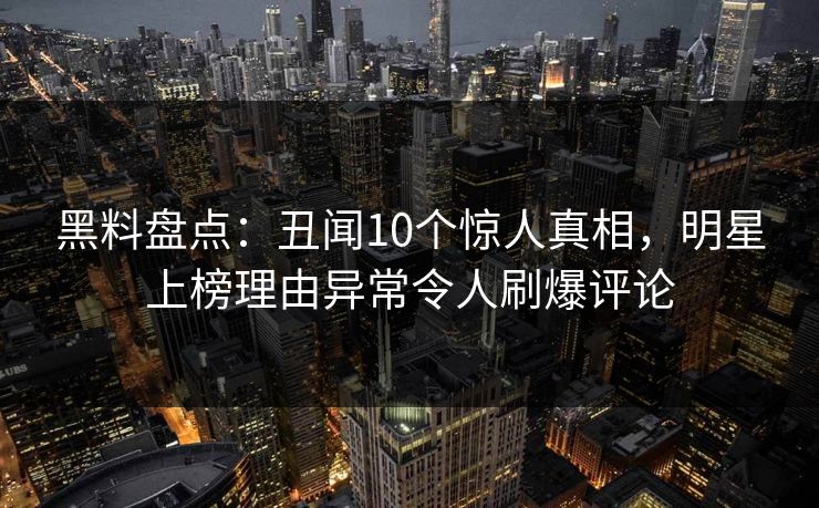 黑料盘点：丑闻10个惊人真相，明星上榜理由异常令人刷爆评论