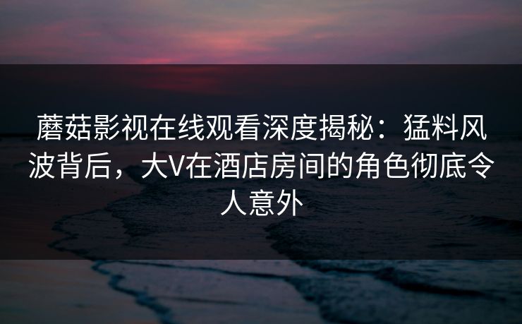 蘑菇影视在线观看深度揭秘：猛料风波背后，大V在酒店房间的角色彻底令人意外
