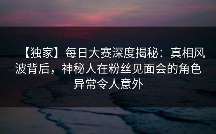 【独家】每日大赛深度揭秘：真相风波背后，神秘人在粉丝见面会的角色异常令人意外