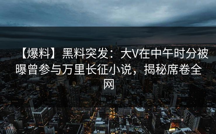 【爆料】黑料突发：大V在中午时分被曝曾参与万里长征小说，揭秘席卷全网