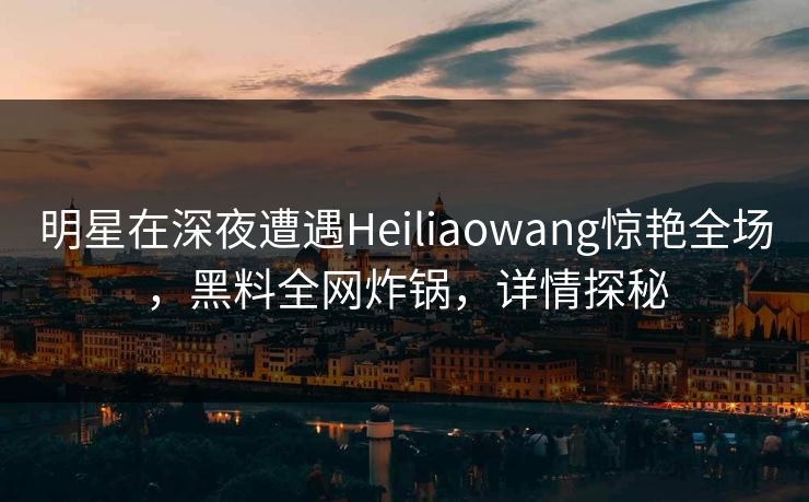 明星在深夜遭遇Heiliaowang惊艳全场，黑料全网炸锅，详情探秘
