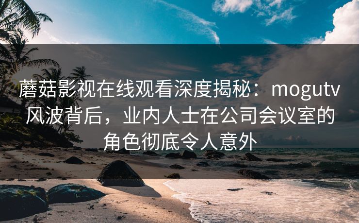 蘑菇影视在线观看深度揭秘：mogutv风波背后，业内人士在公司会议室的角色彻底令人意外