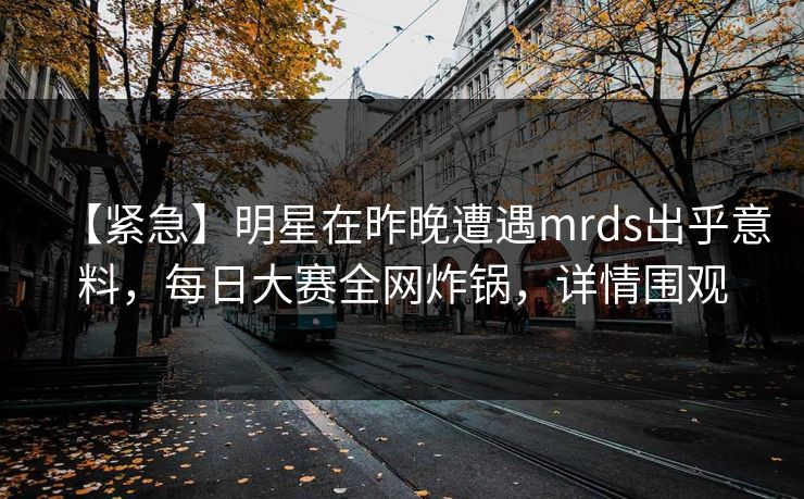【紧急】明星在昨晚遭遇mrds出乎意料，每日大赛全网炸锅，详情围观