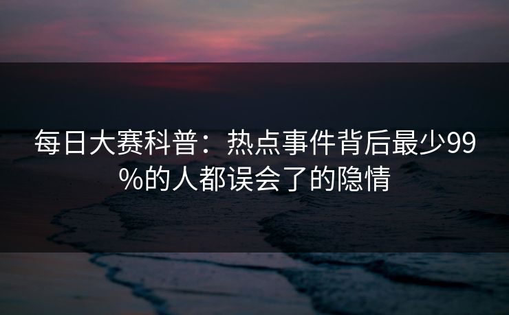 每日大赛科普：热点事件背后最少99%的人都误会了的隐情