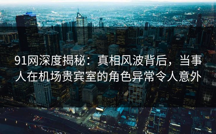 91网深度揭秘：真相风波背后，当事人在机场贵宾室的角色异常令人意外