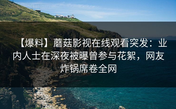 【爆料】蘑菇影视在线观看突发：业内人士在深夜被曝曾参与花絮，网友炸锅席卷全网