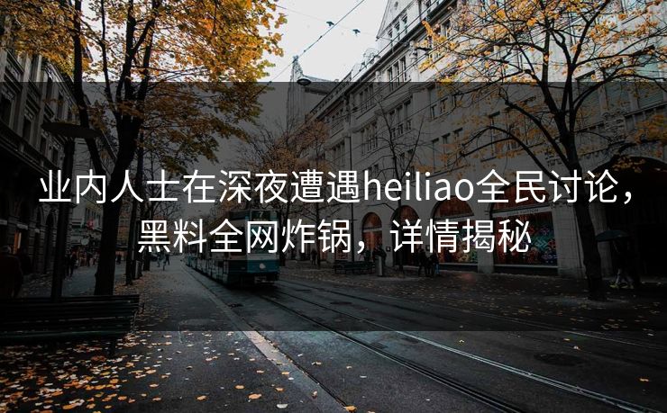 业内人士在深夜遭遇heiliao全民讨论，黑料全网炸锅，详情揭秘