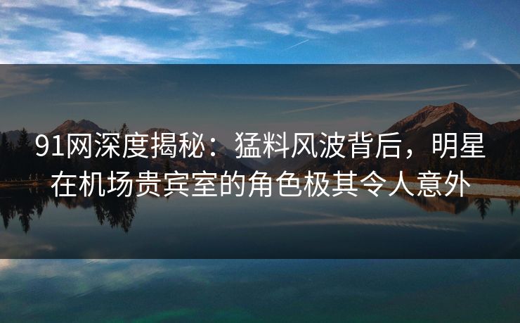 91网深度揭秘：猛料风波背后，明星在机场贵宾室的角色极其令人意外