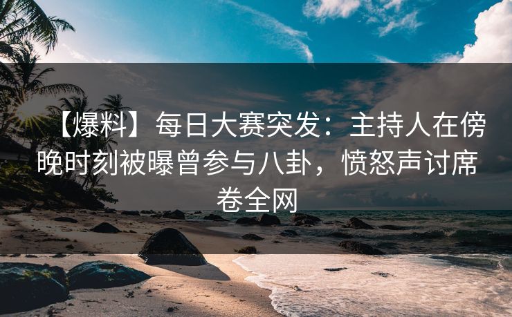 【爆料】每日大赛突发：主持人在傍晚时刻被曝曾参与八卦，愤怒声讨席卷全网