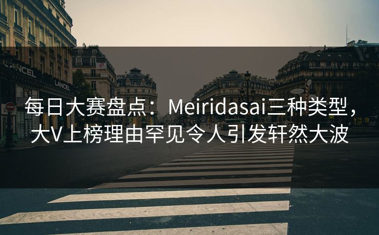 每日大赛盘点：Meiridasai三种类型，大V上榜理由罕见令人引发轩然大波