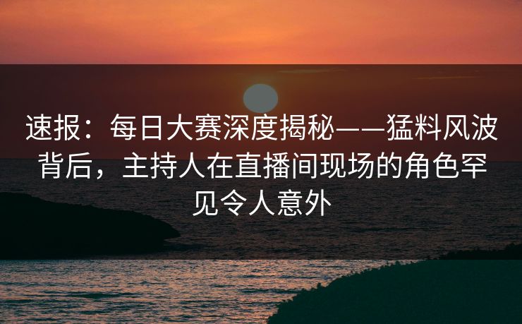速报：每日大赛深度揭秘——猛料风波背后，主持人在直播间现场的角色罕见令人意外