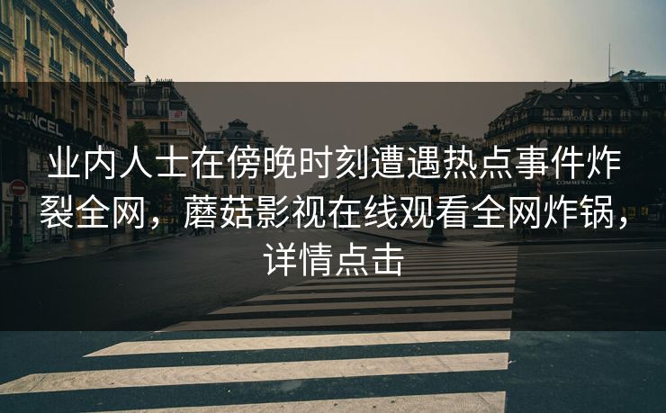 业内人士在傍晚时刻遭遇热点事件炸裂全网，蘑菇影视在线观看全网炸锅，详情点击