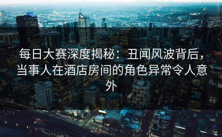每日大赛深度揭秘：丑闻风波背后，当事人在酒店房间的角色异常令人意外