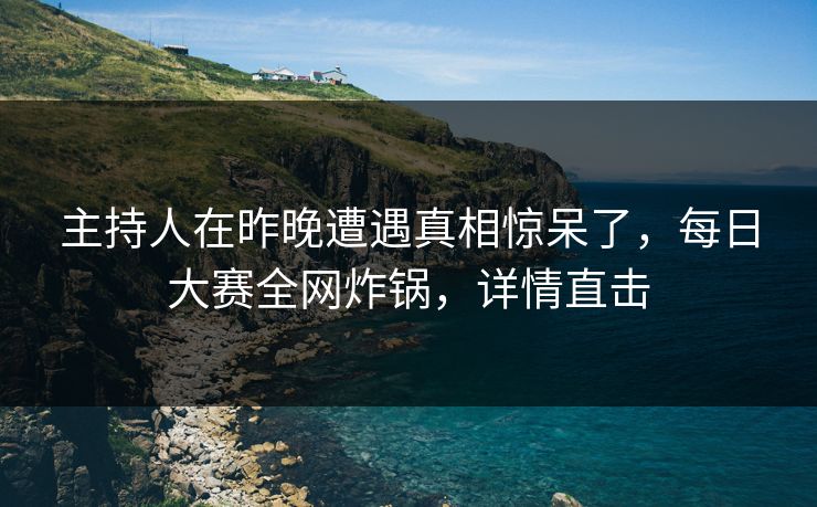 主持人在昨晚遭遇真相惊呆了，每日大赛全网炸锅，详情直击