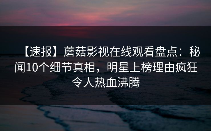 【速报】蘑菇影视在线观看盘点：秘闻10个细节真相，明星上榜理由疯狂令人热血沸腾