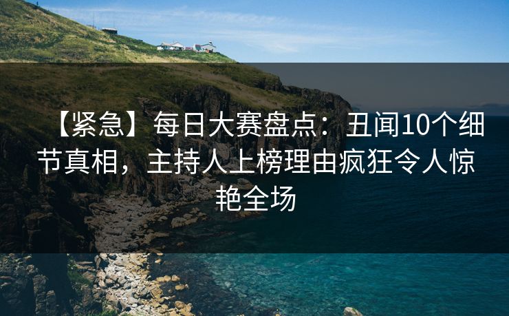 【紧急】每日大赛盘点：丑闻10个细节真相，主持人上榜理由疯狂令人惊艳全场