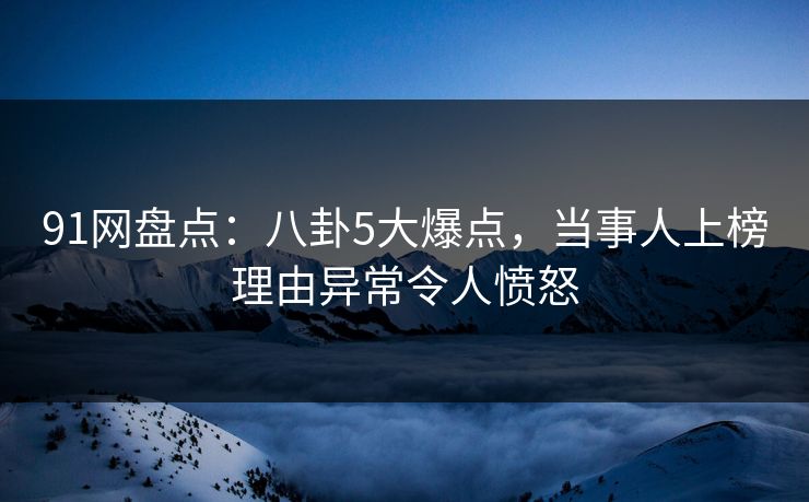 91网盘点：八卦5大爆点，当事人上榜理由异常令人愤怒
