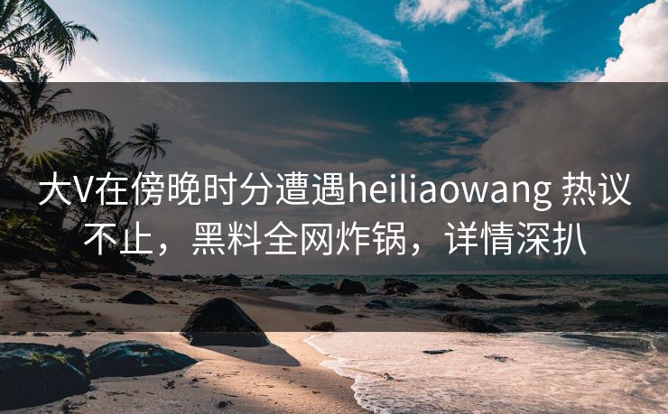 大V在傍晚时分遭遇heiliaowang 热议不止，黑料全网炸锅，详情深扒