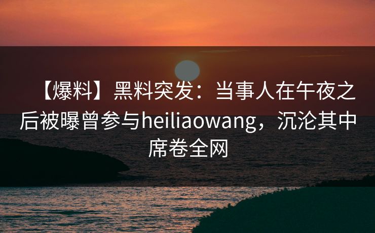 【爆料】黑料突发：当事人在午夜之后被曝曾参与heiliaowang，沉沦其中席卷全网