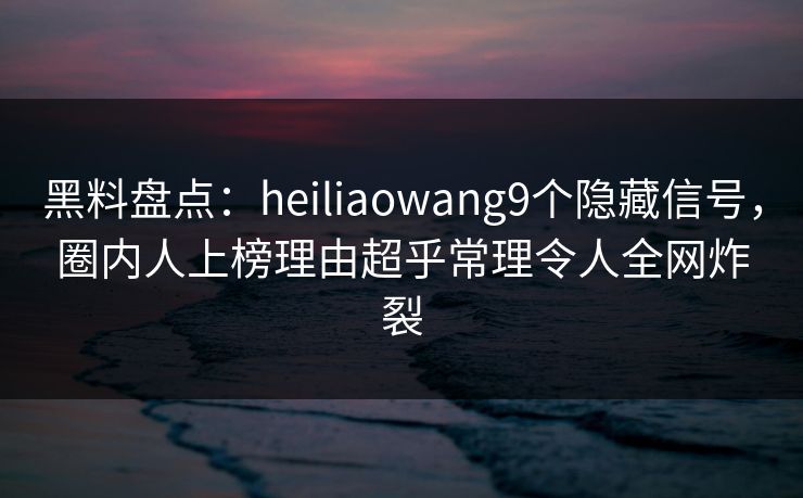 黑料盘点：heiliaowang9个隐藏信号，圈内人上榜理由超乎常理令人全网炸裂