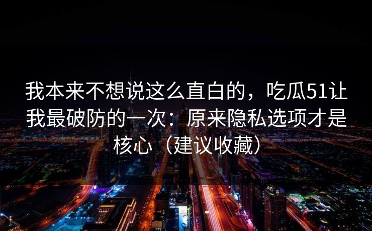 我本来不想说这么直白的，吃瓜51让我最破防的一次：原来隐私选项才是核心（建议收藏）