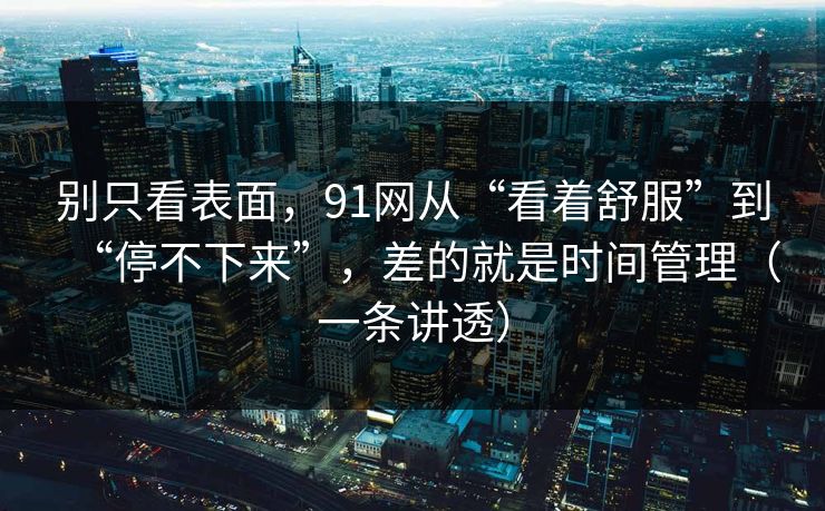 别只看表面，91网从“看着舒服”到“停不下来”，差的就是时间管理（一条讲透）