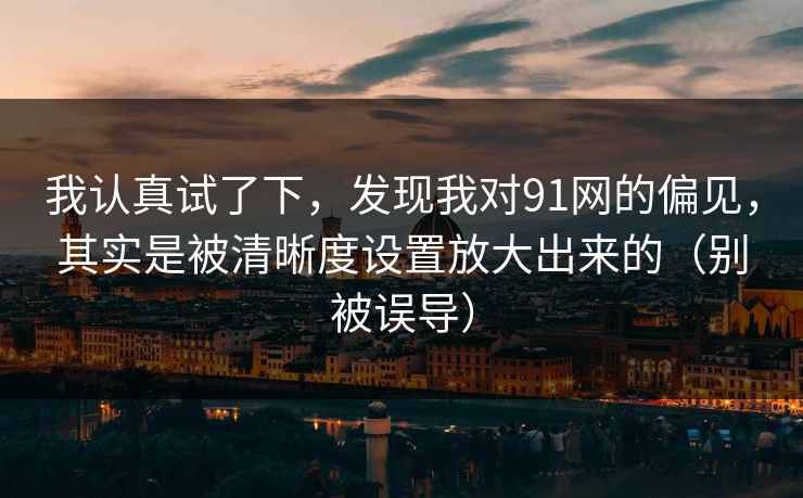 我认真试了下，发现我对91网的偏见，其实是被清晰度设置放大出来的（别被误导）