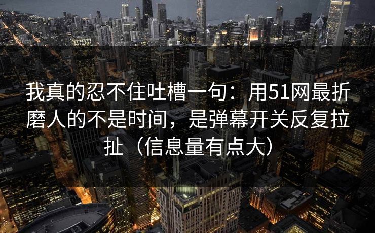 我真的忍不住吐槽一句：用51网最折磨人的不是时间，是弹幕开关反复拉扯（信息量有点大）