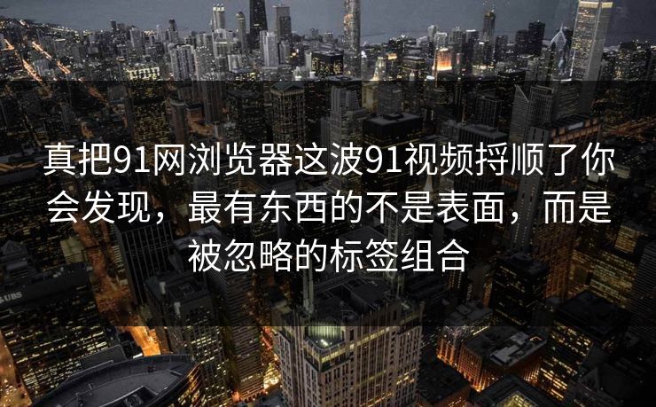 真把91网浏览器这波91视频捋顺了你会发现，最有东西的不是表面，而是被忽略的标签组合